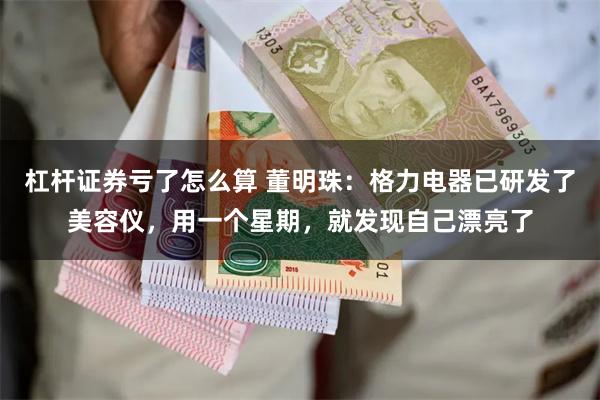 杠杆证券亏了怎么算 董明珠：格力电器已研发了美容仪，用一个星期，就发现自己漂亮了