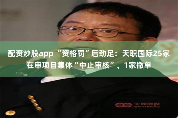 配资炒股app “资格罚”后劲足：天职国际25家在审项目集体“中止审核”、1家撤单