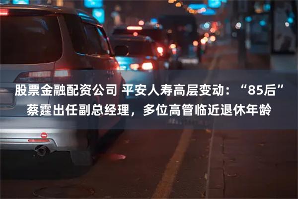 股票金融配资公司 平安人寿高层变动：“85后”蔡霆出任副总经理，多位高管临近退休年龄