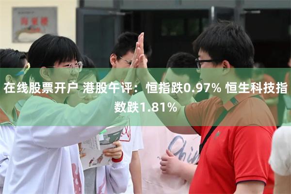 在线股票开户 港股午评：恒指跌0.97% 恒生科技指数跌1.81%