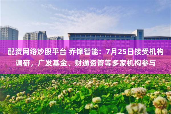 配资网络炒股平台 乔锋智能：7月25日接受机构调研，广发基金、财通资管等多家机构参与