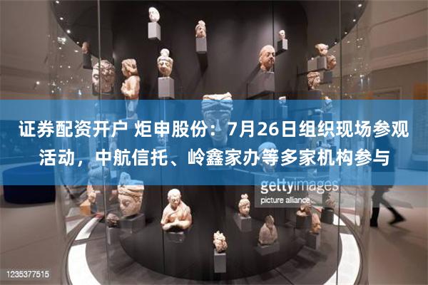 证券配资开户 炬申股份：7月26日组织现场参观活动，中航信托、岭鑫家办等多家机构参与