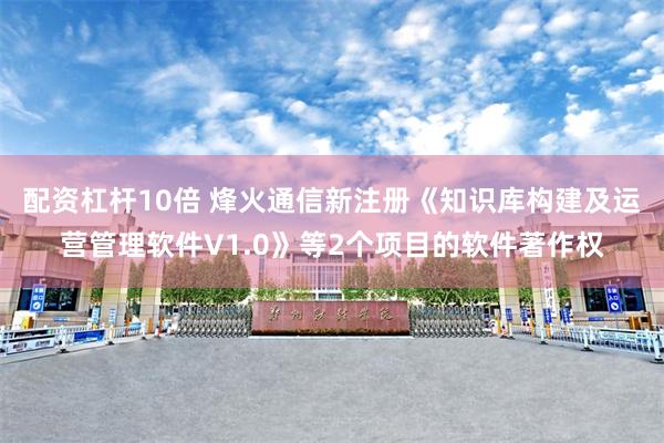 配资杠杆10倍 烽火通信新注册《知识库构建及运营管理软件V1.0》等2个项目的软件著作权