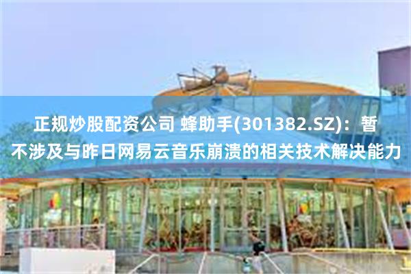 正规炒股配资公司 蜂助手(301382.SZ)：暂不涉及与昨日网易云音乐崩溃的相关技术解决能力