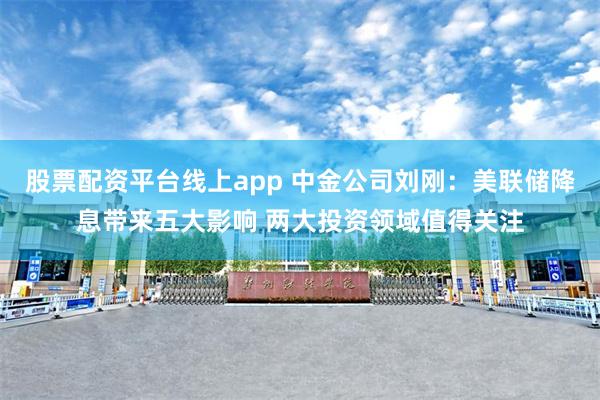 股票配资平台线上app 中金公司刘刚：美联储降息带来五大影响 两大投资领域值得关注