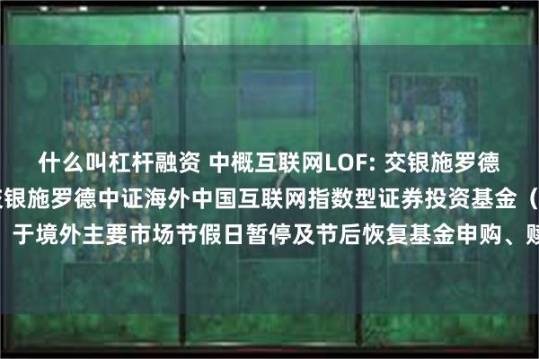什么叫杠杆融资 中概互联网LOF: 交银施罗德基金管理有限公司关于交银施罗德中证海外中国互联网指数型证券投资基金（LOF）于境外主要市场节假日暂停及节后恢复基金申购、赎回和定期定额投资业务的公告