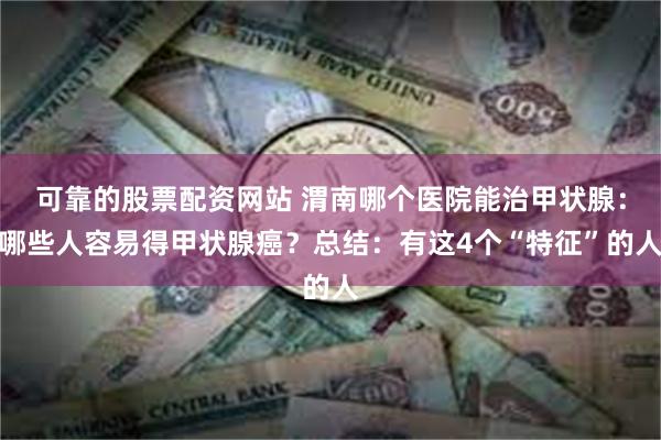 可靠的股票配资网站 渭南哪个医院能治甲状腺：哪些人容易得甲状腺癌？总结：有这4个“特征”的人