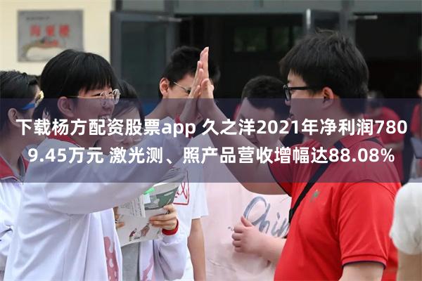 下载杨方配资股票app 久之洋2021年净利润7809.45万元 激光测、照产品营收增幅达88.08%