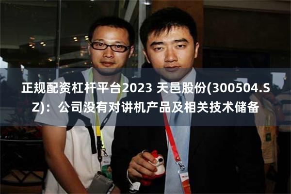 正规配资杠杆平台2023 天邑股份(300504.SZ)：公司没有对讲机产品及相关技术储备