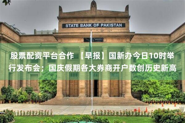 股票配资平台合作 【早报】国新办今日10时举行发布会；国庆假期各大券商开户数创历史新高