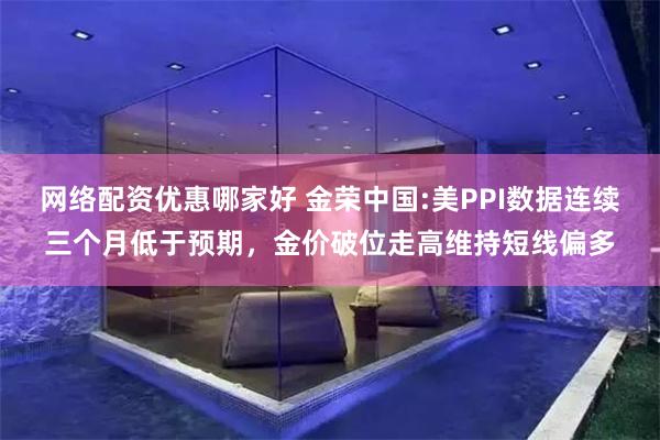 网络配资优惠哪家好 金荣中国:美PPI数据连续三个月低于预期，金价破位走高维持短线偏多