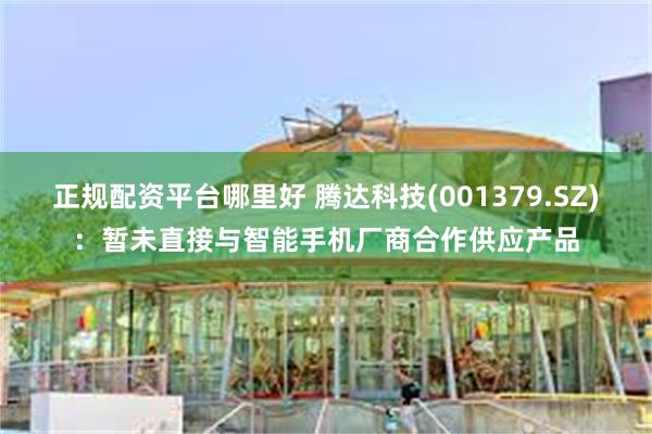 正规配资平台哪里好 腾达科技(001379.SZ)：暂未直接与智能手机厂商合作供应产品