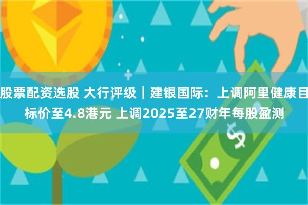 股票配资选股 大行评级｜建银国际：上调阿里健康目标价至4.8港元 上调2025至27财年每股盈测