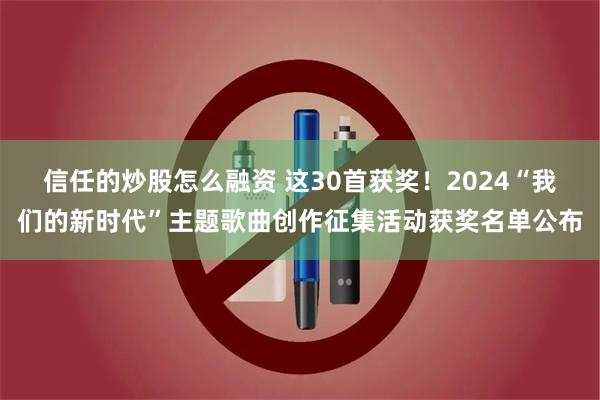 信任的炒股怎么融资 这30首获奖！2024“我们的新时代”主题歌曲创作征集活动获奖名单公布