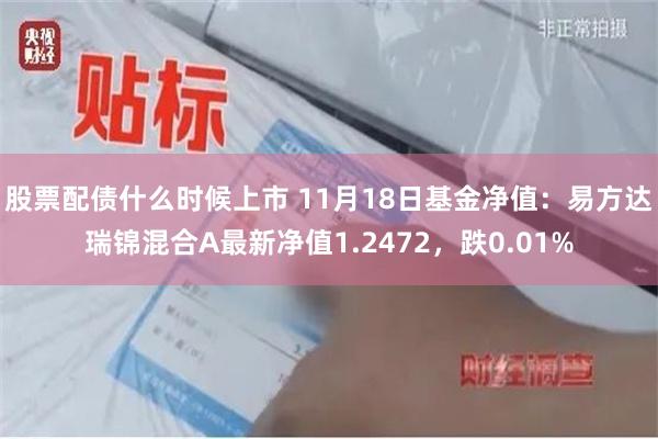 股票配债什么时候上市 11月18日基金净值：易方达瑞锦混合A最新净值1.2472，跌0.01%