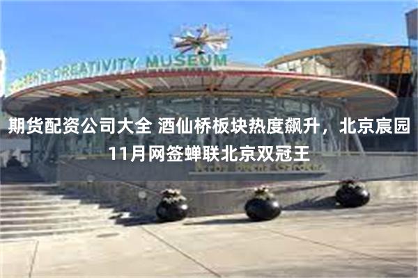 期货配资公司大全 酒仙桥板块热度飙升，北京宸园11月网签蝉联北京双冠王