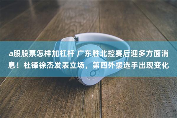 a股股票怎样加杠杆 广东胜北控赛后迎多方面消息！杜锋徐杰发表立场，第四外援选手出现变化