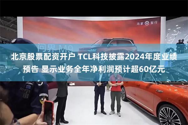 北京股票配资开户 TCL科技披露2024年度业绩预告 显示业务全年净利润预计超60亿元