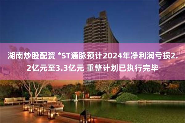 湖南炒股配资 *ST通脉预计2024年净利润亏损2.2亿元至3.3亿元 重整计划已执行完毕