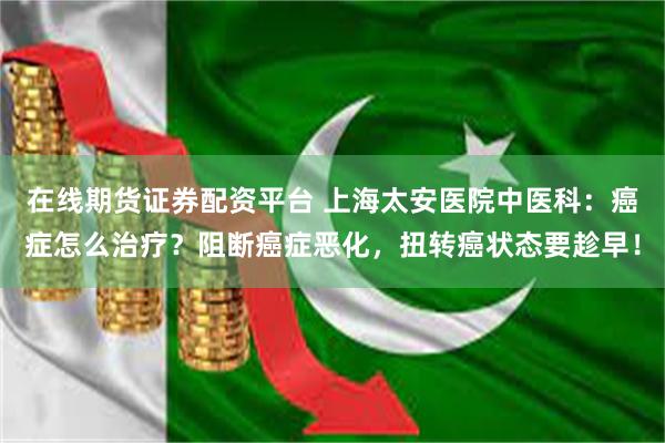 在线期货证券配资平台 上海太安医院中医科：癌症怎么治疗？阻断癌症恶化，扭转癌状态要趁早！