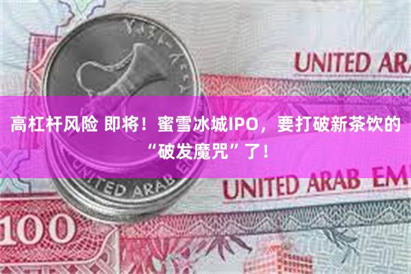 高杠杆风险 即将！蜜雪冰城IPO，要打破新茶饮的“破发魔咒”了！