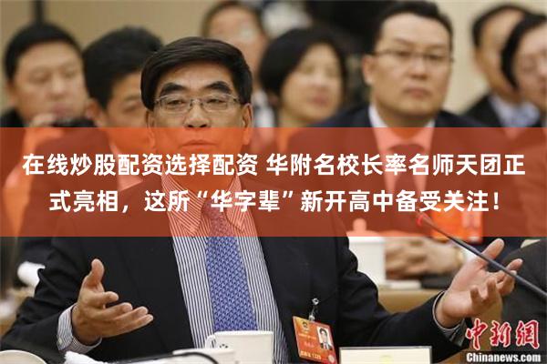 在线炒股配资选择配资 华附名校长率名师天团正式亮相，这所“华字辈”新开高中备受关注！