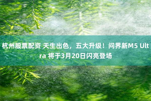 杭州股票配资 天生出色，五大升级！问界新M5 Ultra 将于3月20日闪亮登场
