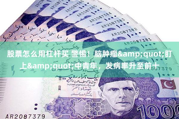 股票怎么用杠杆买 警惕！脑肿瘤&quot;盯上&quot;中青年，发病率升至前十