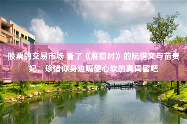 股票的交易市场 看了《雁回时》的阮惜文与苗贵妃，珍惜你身边嘴硬心软的真闺蜜吧