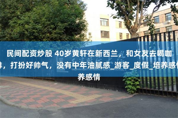 民间配资炒股 40岁黄轩在新西兰，和女友去喝咖啡，打扮好帅气，没有中年油腻感_游客_度假_培养感情