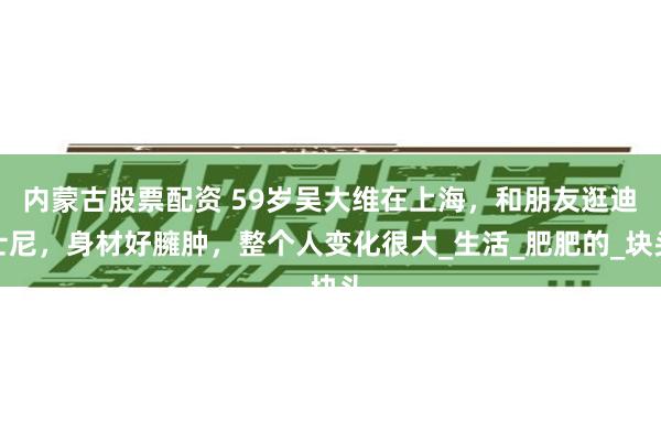 内蒙古股票配资 59岁吴大维在上海，和朋友逛迪士尼，身材好臃肿，整个人变化很大_生活_肥肥的_块头