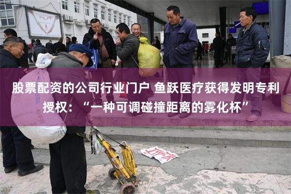 股票配资的公司行业门户 鱼跃医疗获得发明专利授权：“一种可调碰撞距离的雾化杯”