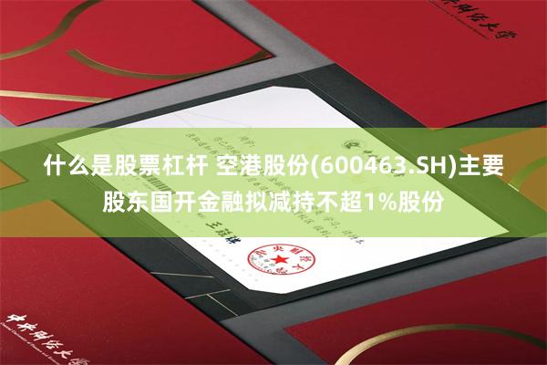 什么是股票杠杆 空港股份(600463.SH)主要股东国开金融拟减持不超1%股份