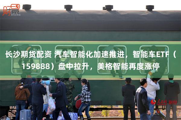 长沙期货配资 汽车智能化加速推进，智能车ETF（159888）盘中拉升，美格智能再度涨停