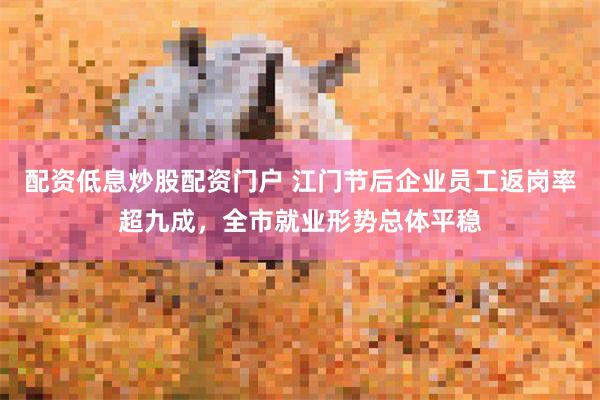 配资低息炒股配资门户 江门节后企业员工返岗率超九成，全市就业形势总体平稳