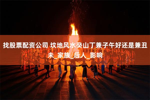 找股票配资公司 坟地风水癸山丁兼子午好还是兼丑未_家族_后人_影响