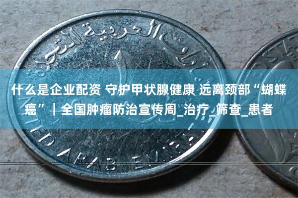 什么是企业配资 守护甲状腺健康 远离颈部“蝴蝶癌”｜全国肿瘤防治宣传周_治疗_筛查_患者