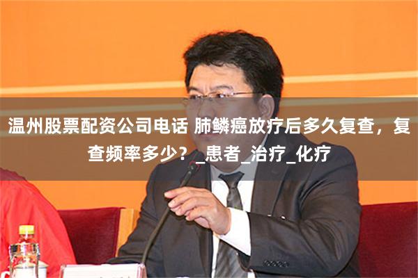温州股票配资公司电话 肺鳞癌放疗后多久复查，复查频率多少？_患者_治疗_化疗