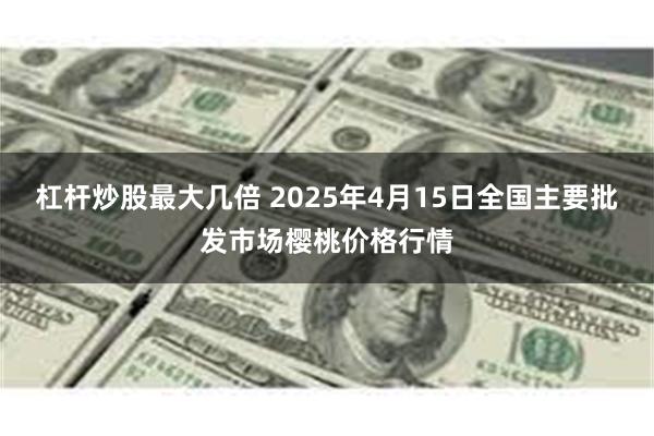 杠杆炒股最大几倍 2025年4月15日全国主要批发市场樱桃价格行情