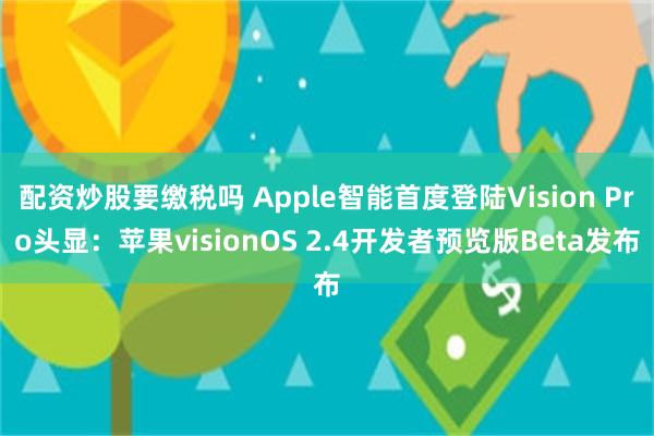 配资炒股要缴税吗 Apple智能首度登陆Vision Pro头显：苹果visio