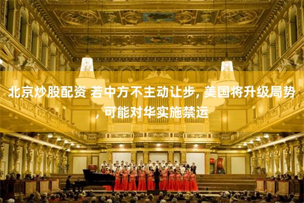 北京炒股配资 若中方不主动让步, 美国将升级局势, 可能对华实施禁运