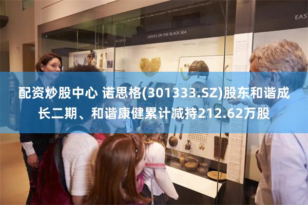 配资炒股中心 诺思格(301333.SZ)股东和谐成长二期、和谐康健累计减持21