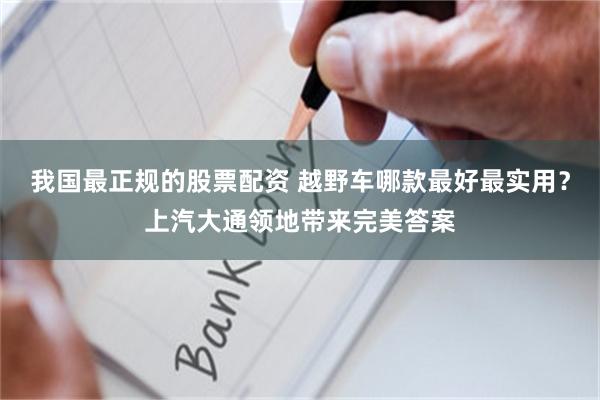 我国最正规的股票配资 越野车哪款最好最实用？上汽大通领地带来完美答案