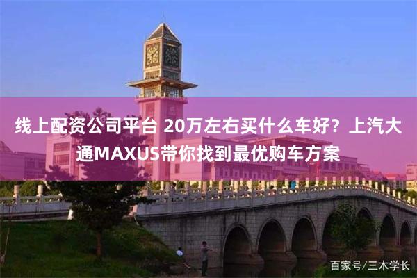 线上配资公司平台 20万左右买什么车好？上汽大通MAXUS带你找到最优购车方案