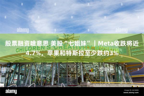 股票融资啥意思 美股“七姐妹”｜Meta收跌将近4.7%，苹果和特斯拉至少跌约3