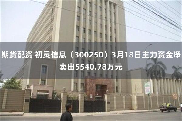 期货配资 初灵信息（300250）3月18日主力资金净卖出5540.78万元