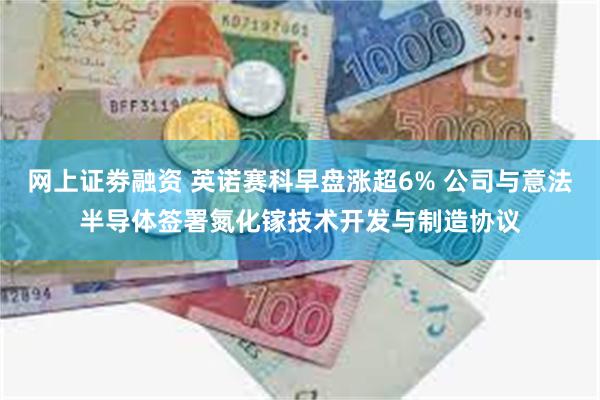 网上证劵融资 英诺赛科早盘涨超6% 公司与意法半导体签署氮化镓技术开发与制造协议