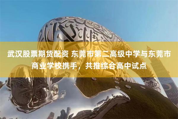 武汉股票期货配资 东莞市第二高级中学与东莞市商业学校携手，共推综合高中试点