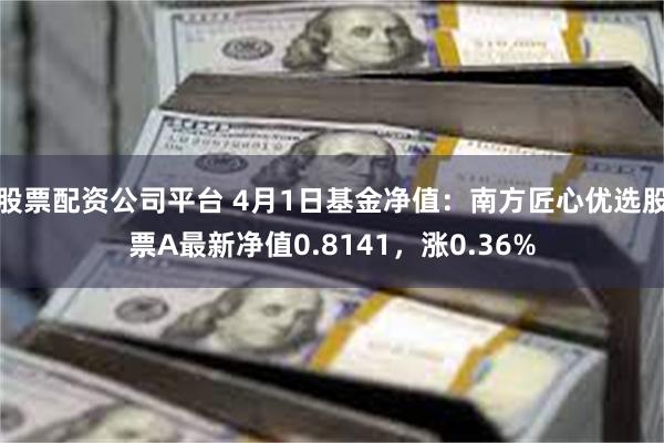 股票配资公司平台 4月1日基金净值：南方匠心优选股票A最新净值0.8141，涨0