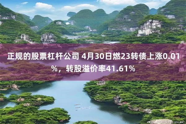 正规的股票杠杆公司 4月30日燃23转债上涨0.01%，转股溢价率41.61%